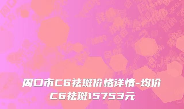 周口市C6祛斑价格详情-均价C6祛斑15753元