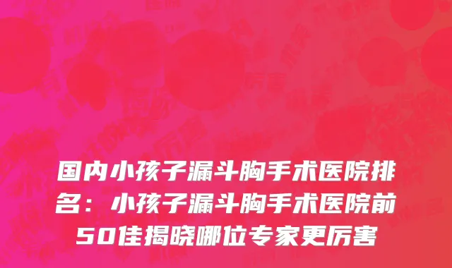 国内小孩子漏斗胸手术医院排名：小孩子漏斗胸手术医院前50佳揭晓哪位专家更厉害