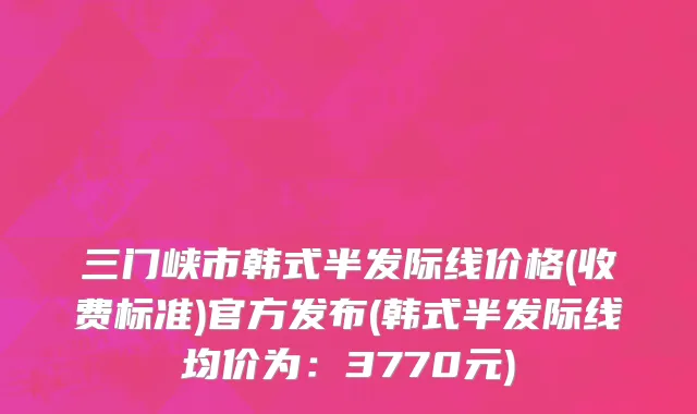 三门峡市韩式半发际线价格(收费标准)官方发布(韩式半发际线均价为：3770元)