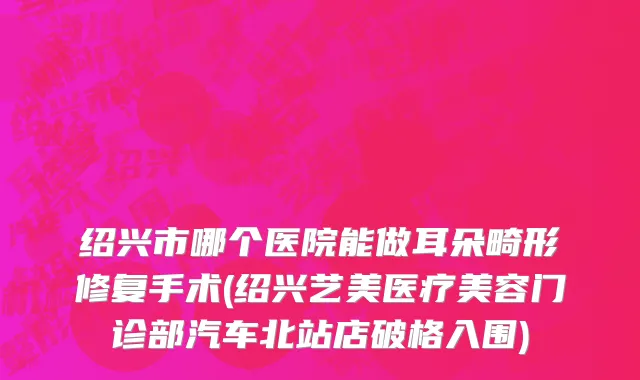 绍兴市哪个医院能做耳朵畸形修复手术(绍兴艺美医疗美容门诊部汽车北站店破格入围)