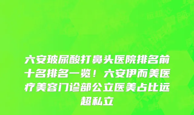 六安玻尿酸打鼻头医院排名前十名排名一览!六安伊而美医疗美容门诊部公立医美占比远超私立