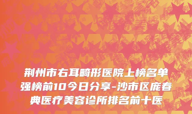 荆州市右耳畸形医院上榜名单强榜前10今日分享-沙市区庞春典医疗美容诊所排名前十医