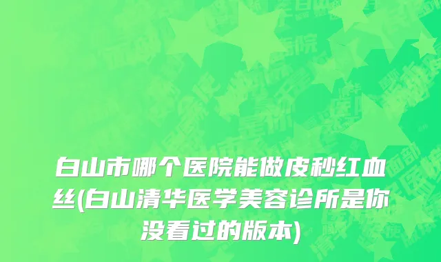 白山市哪个医院能做皮秒红血丝(白山清华医学美容诊所是你没看过的版本)