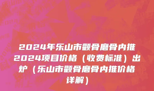 2024年乐山市颧骨磨骨内推2024项目价格（收费标准）出炉（乐山市颧骨磨骨内推价格详解）