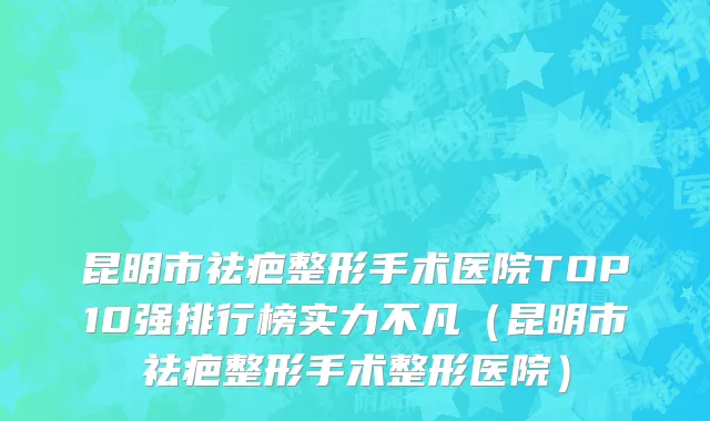 昆明市祛疤整形手术医院TOP10强排行榜实力不凡（昆明市祛疤整形手术整形医院）