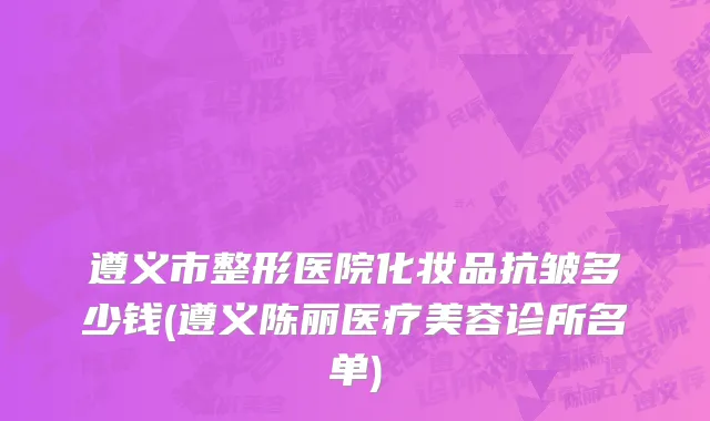 遵义市整形医院化妆品抗皱多少钱(遵义陈丽医疗美容诊所名单)