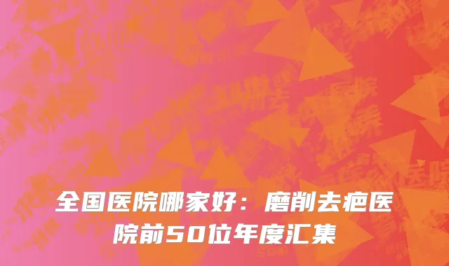 全国医院哪家好：磨削去疤医院前50位年度汇集