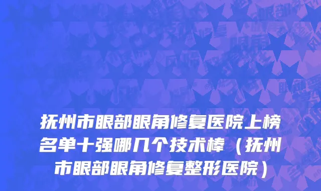 抚州市眼部眼角修复医院上榜名单十强哪几个技术棒（抚州市眼部眼角修复整形医院）