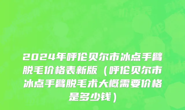 2024年呼伦贝尔市冰点手臂脱毛价格表新版（呼伦贝尔市冰点手臂脱毛术大概需要价格是多少钱）