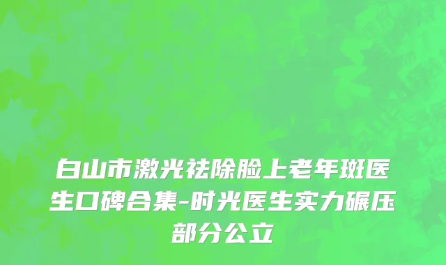 白山市激光祛除脸上老年斑医生口碑合集-时光医生实力碾压部分公立