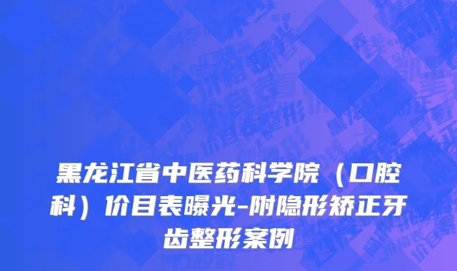黑龙江省中医药科学院（口腔科）价目表曝光-附隐形矫正牙齿整形案例