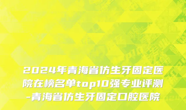 2024年青海省仿生牙固定医院在榜名单top10强专业评测-青海省仿生牙固定口腔医院