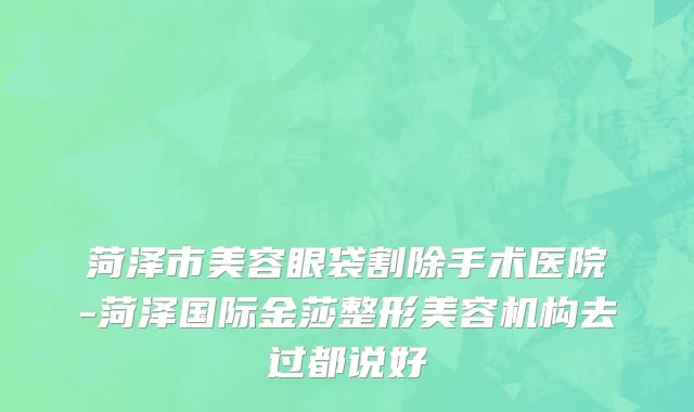 菏泽市美容眼袋割除手术医院-菏泽国际金莎整形美容机构去过都说好