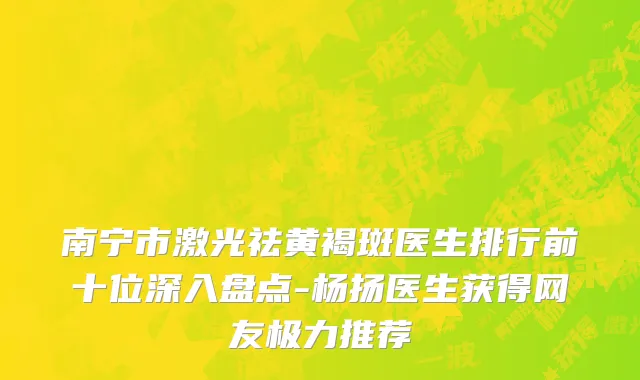 南宁市激光祛黄褐斑医生排行前十位深入盘点-杨扬医生获得网友极力推荐