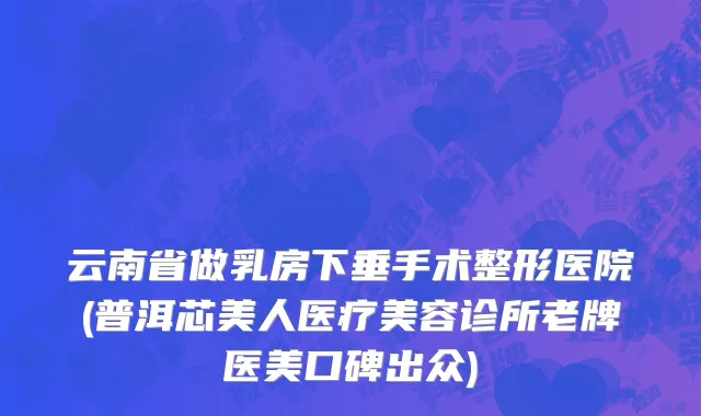 云南省做乳房下垂手术整形医院(普洱芯美人医疗美容诊所老牌医美口碑出众)