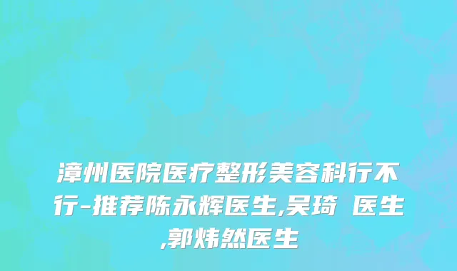 漳州医院医疗整形美容科行不行-推荐陈永辉医生,吴琦瑱医生,郭炜然医生