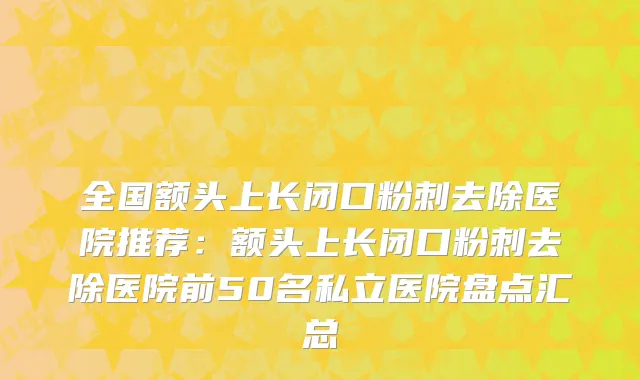 全国额头上长闭口粉刺去除医院推荐：额头上长闭口粉刺去除医院前50名私立医院盘点汇总