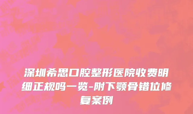 深圳希思口腔整形医院收费明细正规吗一览-附下颚骨错位修复案例