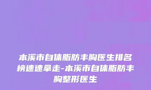 本溪市自体脂肪丰胸医生排名榜速速拿走-本溪市自体脂肪丰胸整形医生