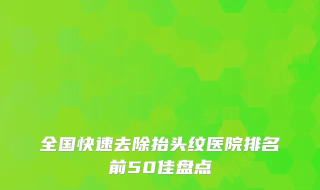 全国快速去除抬头纹医院排名前50佳盘点