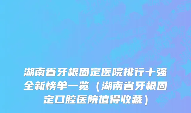 湖南省牙根固定医院排行十强全新榜单一览（湖南省牙根固定口腔医院值得收藏）