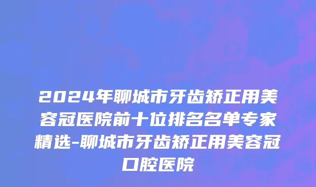 2024年聊城市牙齿矫正用美容冠医院前十位排名名单专家精选-聊城市牙齿矫正用美容冠口腔医院