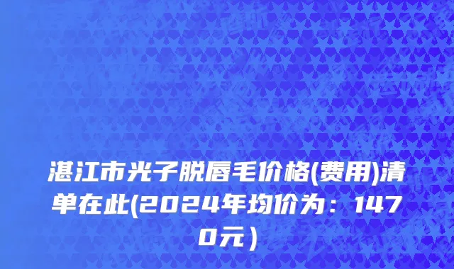 湛江市光子脱唇毛价格(费用)清单在此(2024年均价为：1470元）