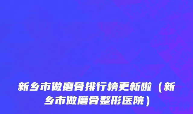 新乡市做磨骨排行榜更新啦（新乡市做磨骨整形医院）