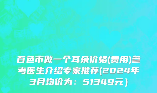 百色市做一个耳朵价格(费用)参考医生介绍专家推荐(2024年3月均价为：51349元）