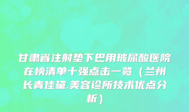 甘肃省注射垫下巴用玻尿酸医院在榜清单十强点击一览（兰州长青佳黛.美容诊所技术优点分析）
