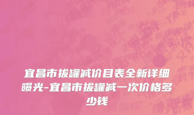 宜昌市拔罐减价目表全新详细曝光-宜昌市拔罐减一次价格多少钱