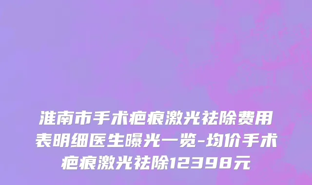 淮南市手术疤痕激光祛除费用表明细医生曝光一览-均价手术疤痕激光祛除12398元