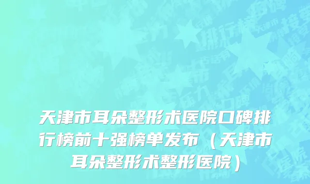 天津市耳朵整形术医院口碑排行榜前十强榜单发布（天津市耳朵整形术整形医院）