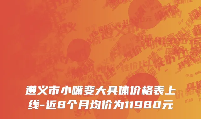 遵义市小嘴变大具体价格表上线-近8个月均价为11980元