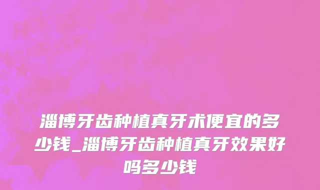 淄博牙齿种植真牙术便宜的多少钱_淄博牙齿种植真牙效果好吗多少钱