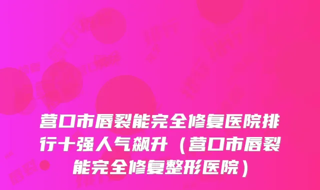 营口市唇裂能完全修复医院排行十强人气飙升（营口市唇裂能完全修复整形医院）
