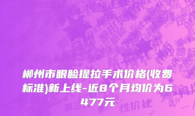 郴州市眼睑提拉手术价格(收费标准)新上线-近8个月均价为6477元