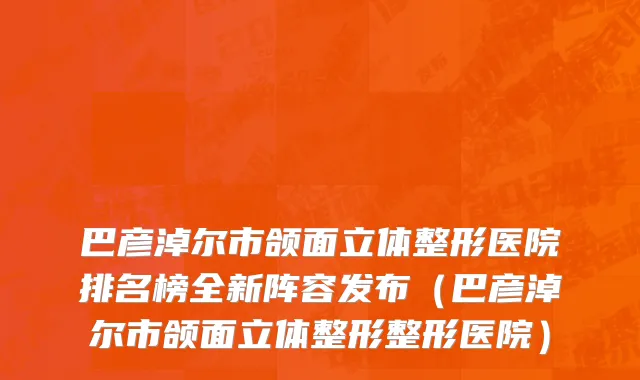 巴彦淖尔市颌面立体整形医院排名榜全新阵容发布（巴彦淖尔市颌面立体整形整形医院）