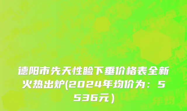 德阳市先天性睑下垂价格表全新火热出炉(2024年均价为：5536元）