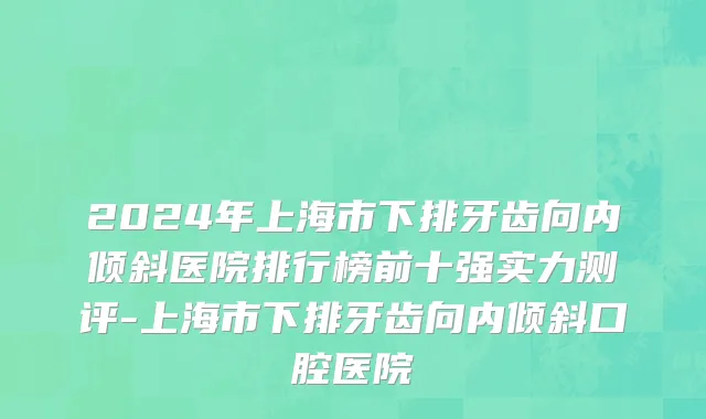 2024年上海市下排牙齿向内倾斜医院排行榜前十强实力测评-上海市下排牙齿向内倾斜口腔医院