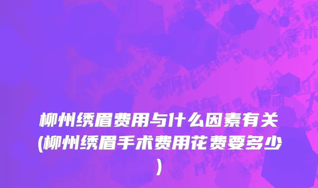 柳州绣眉费用与什么因素有关(柳州绣眉手术费用花费要多少)