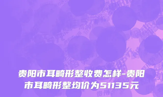 贵阳市耳畸形整收费怎样-贵阳市耳畸形整均价为51135元