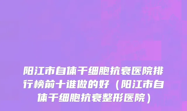 阳江市自体干细胞抗衰医院排行榜前十谁做的好（阳江市自体干细胞抗衰整形医院）