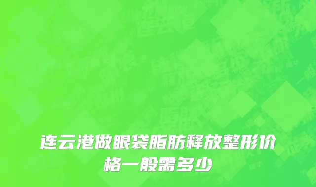 连云港做眼袋脂肪释放整形价格一般需多少