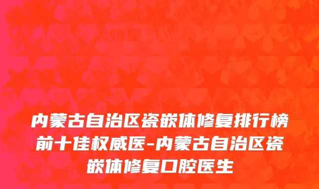 内蒙古自治区瓷嵌体修复排行榜前十佳权威医-内蒙古自治区瓷嵌体修复口腔医生