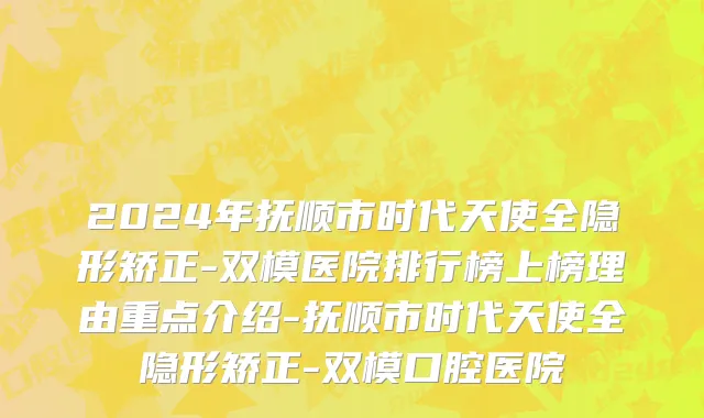 2024年抚顺市时代天使全隐形矫正-双模医院排行榜上榜理由重点介绍-抚顺市时代天使全隐形矫正-双模口腔医院