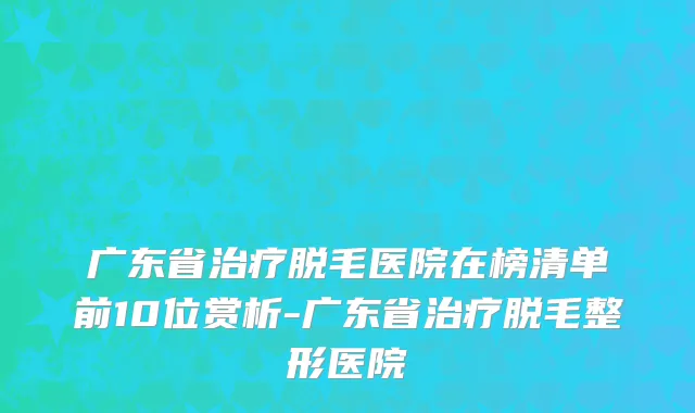 广东省治疗脱毛医院在榜清单前10位赏析-广东省治疗脱毛整形医院