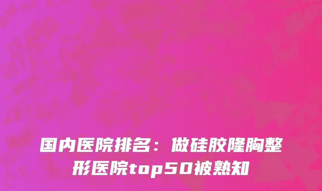 国内医院排名：做硅胶隆胸整形医院top50被熟知