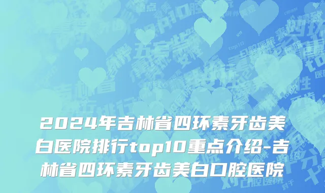 2024年吉林省四环素牙齿美白医院排行top10重点介绍-吉林省四环素牙齿美白口腔医院