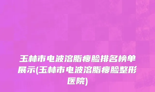 玉林市电波溶脂瘦脸排名榜单展示(玉林市电波溶脂瘦脸整形医院)